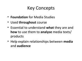 Key Concepts
• Foundation for Media Studies
• Used throughout course
• Essential to understand what they are and
how to use them to analyse media texts/
products
• Help explain relationships between media
and audience
 