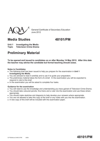 General Certificate of Secondary Education
June 2012
Media Studies 48101/PM
Unit 1 Investigating the Media
Topic Television Crime Drama
Preliminary Material
To be opened and issued to candidates on or after Monday 14 May 2012. After this date
the teacher may advise the candidate but formal teaching should cease.
Notes to Candidates
The following brief has been issued to help you prepare for the examination in Unit 1
Investigating the Media.
You are advised to read it carefully and to use it to guide your preparation.
The preliminary material takes the form of a brief. In the examination you will be expected to
respond in role to this brief.
In the examination you will be asked to complete four tasks.
Guidance for the examination
You will need to use the knowledge and understanding you have gained of Television Crime Drama.
You should take coloured pencils, fine liners and a ruler into the examination and use these where
appropriate.
You should make sketches and diagrams to help develop your answers where appropriate.
You are not allowed to take this copy of the brief or any notes with you into the examination.
A new copy of this brief will be included with the examination paper.
48101/PMG/T76249/Jun12/48101/PM 6/6/6/
 