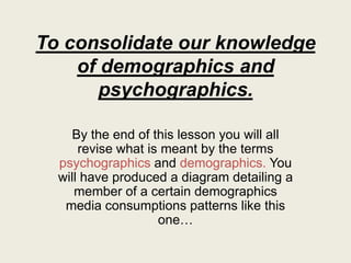 To consolidate our knowledge
of demographics and
psychographics.
By the end of this lesson you will all
revise what is meant by the terms
psychographics and demographics. You
will have produced a diagram detailing a
member of a certain demographics
media consumptions patterns like this
one…
 