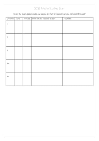 GCSE Media Studies Exam
Know the exam paper inside out so you are fully prepared. Can you complete the grid?
Question Marks Minutes What will you be asked to do? Tips/Notes
1
2
3
4a
4b
 