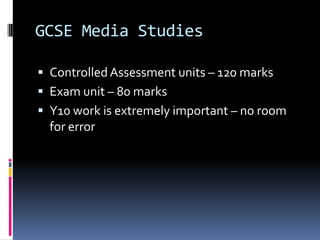 GCSE Media Studies

 Controlled Assessment units – 120 marks
 Exam unit – 80 marks
 Y10 work is extremely important – no room
  for error
 
