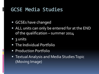GCSE Media Studies

 GCSEs have changed
 ALL units can only be entered for at the END
    of the qualification – summer 2014
   3 units
   The Individual Portfolio
   Production Portfolio
   Textual Analysis and Media Studies Topic
    (Moving Image)
 