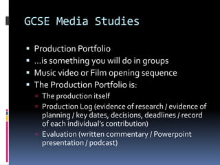 GCSE Media Studies

   Production Portfolio
   …is something you will do in groups
   Music video or Film opening sequence
   The Production Portfolio is:
     The production itself
     Production Log (evidence of research / evidence of
      planning / key dates, decisions, deadlines / record
      of each individual’s contribution)
     Evaluation (written commentary / Powerpoint
      presentation / podcast)
 