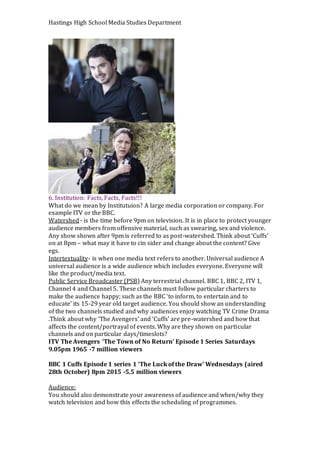 Hastings High School Media Studies Department
6. Institution: Facts, Facts, Facts!!!
What do we mean by Institutuion? A large media corporation or company. For
example ITV or the BBC.
Watershed - is the time before 9pm on television. It is in place to protect younger
audience members from offensive material, such as swearing, sex and violence.
Any show shown after 9pm is referred to as post-watershed. Think about ‘Cuffs’
on at 8pm – what may it have to cin sider and change about the content? Give
egs.
Intertextuality- is when one media text refers to another. Universal audience A
universal audience is a wide audience which includes everyone. Everyone will
like the product/media text.
Public Service Broadcaster (PSB) Any terrestrial channel. BBC 1, BBC 2, ITV 1,
Channel 4 and Channel 5. These channels must follow particular charters to
make the audience happy; such as the BBC ‘to inform, to entertain and to
educate’ its 15-29 year old target audience. You should show an understanding
of the two channels studied and why audiences enjoy watching TV Crime Drama
.Think about why ‘The Avengers’ and ‘Cuffs’ are pre-watershed and how that
affects the content/portrayal of events. Why are they shown on particular
channels and on particular days/timeslots?
ITV The Avengers ‘The Town of No Return’ Episode 1 Series Saturdays
9.05pm 1965 -7 million viewers
BBC 1 Cuffs Episode 1 series 1 ‘The Luck of the Draw’ Wednesdays (aired
28th October) 8pm 2015 -5.5 million viewers
Audience:
You should also demonstrate your awareness of audience and when/why they
watch television and how this effects the scheduling of programmes.
 