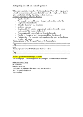 Hastings High School Media Studies Department
What pleasures do the episodes offer their audiences? You will be expected to
not only be ablet o name pleasures that all dramas offer but pleasures the set
episodes offer specifically, depending on their audience.
Audience pleasures of TV Crime Dramas:
 Regular timeslot
 The narrative and problems are always resolved at the end of the
programme Intertextuality
 Relatable characters and situations
 Audience escapism
 Easy to watch (30 minutes long and self-contained episodes mean
audience can ‘dip’ in and out of series).
 Pleasure gained from resolution at the end of episode
 Familiarity (e.g. get to know charcters and how they behave)
 Predictability – For example: audiences know character well and know
how they will react.
Pick two pleasures ‘The Avengers’ Town of No Return offers:
a)....................................................................................................................................................................
.....b)...............................................................................................................................................................
..........
Pick two pleasures ‘Cuffs’ The Luck of the Draw offers:
a)....................................................................................................................................................................
.....b)...............................................................................................................................................................
..........
Practise Questions and example answers
See added pages – specimen papers and exemplar answers from exam board.
Other sources of help
OCR website
GoogleClassroom
Your notes in your exercise book from Year 10 and 11
Mock Exam and feedback
Your teacher
 