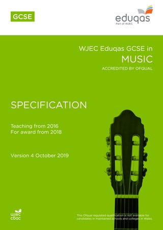 WJEC Eduqas GCSE in
MUSIC
SPECIFICATION
Teaching from 2016
For award from 2018
Version 4 October 2019
This Ofqual regulated qualification is not available for
candidates in maintained schools and colleges in Wales.
ACCREDITED BY OFQUAL
GCSE
 