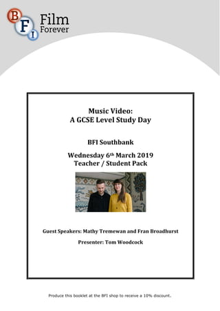 Produce this booklet at the BFI shop to receive a 10% discount.
	
	
	
Music	Video:		
A	GCSE	Level	Study	Day	
	
BFI	Southbank	
Wednesday	6th	March	2019	
Teacher	/	Student	Pack		
	
	
Guest	Speakers:	Mathy	Tremewan	and	Fran	Broadhurst		
Presenter:	Tom	Woodcock		
	
	
 