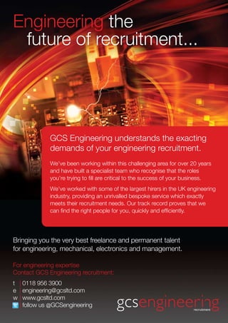 For engineering expertise
Contact GCS Engineering recruitment:
t 	 | 0118 956 3900
e	 | engineering@gcsltd.com
w	| www.gcsltd.com
	 | follow us @GCSengineering
Bringing you the very best freelance and permanent talent
for engineering, mechanical, electronics and management.
GCS Engineering understands the exacting
demands of your engineering recruitment.
We’ve been working within this challenging area for over 20 years
and have built a specialist team who recognise that the roles
you’re trying to fill are critical to the success of your business.
We’ve worked with some of the largest hirers in the UK engineering
industry, providing an unrivalled bespoke service which exactly
meets their recruitment needs. Our track record proves that we
can find the right people for you, quickly and efficiently.
Engineering the
future of recruitment...
 