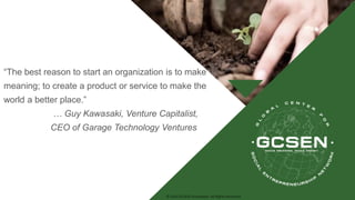 © 2016 GCSEN Foundation. All Rights Reserved.
“The best reason to start an organization is to make
meaning; to create a product or service to make the
world a better place.”
… Guy Kawasaki, Venture Capitalist,
CEO of Garage Technology Ventures
 