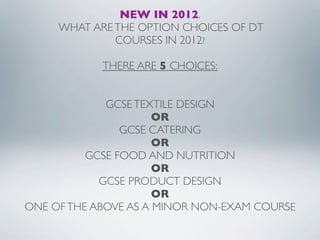 NEW IN 2012.
     WHAT ARE THE OPTION CHOICES OF DT
              COURSES IN 2012?

            THERE ARE 5 CHOICES:


             GCSE TEXTILE DESIGN
                      OR
                GCSE CATERING
                      OR
          GCSE FOOD AND NUTRITION
                      OR
            GCSE PRODUCT DESIGN
                      OR
ONE OF THE ABOVE AS A MINOR NON-EXAM COURSE
 