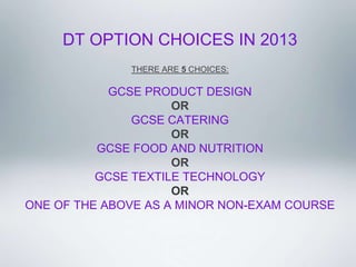 DT OPTION CHOICES IN 2013 
                           
                THERE ARE 5 CHOICES:
                          
            GCSE PRODUCT DESIGN
                     OR
                GCSE CATERING
                     OR
          GCSE FOOD AND NUTRITION
                     OR
          GCSE TEXTILE TECHNOLOGY
                     OR
ONE OF THE ABOVE AS A MINOR NON-EXAM COURSE
                           
                           
                           
 