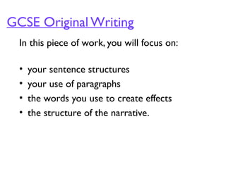 GCSE Original Writing
In this piece of work, you will focus on:
• your sentence structures
• your use of paragraphs
• the words you use to create effects
• the structure of the narrative.
 