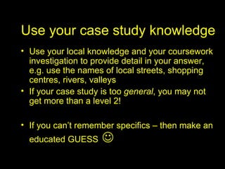 Use your case study knowledge Use your local knowledge and your coursework investigation to provide detail in your answer, e.g. use the names of local streets, shopping centres, rivers, valleys If your case study is too  general , you may not get more than a level 2! If you can’t remember specifics – then make an educated GUESS    