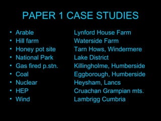 PAPER 1 CASE STUDIES Arable  Lynford House Farm Hill farm  Waterside Farm Honey pot site  Tarn Hows, Windermere  National Park  Lake District Gas fired p.stn. Killingholme, Humberside Coal  Eggborough, Humberside Nuclear  Heysham, Lancs HEP  Cruachan Grampian mts. Wind  Lambrigg Cumbria 