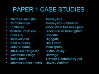 PAPER 1 CASE STUDIES  Chemical industry  Merseyside Petrochemical Merseyside – Stanlow Footloose Aztec West business park Modern urban env. Blackburn or Birmingham Inner city  Sparkhill Redeveloped  Highgate Inner suburbs  Hall Green Outer suburbs  Monkspath Urb-Rural Fringe ind.  Blythe Valley Commuter village  Dorridge Retail trade Trafford CentreMerry Hill Channel tunnel / ports Dover / Ashford 