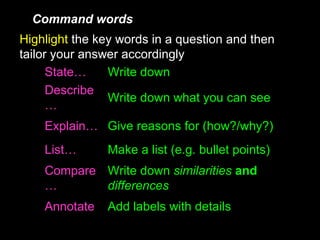 Command words Highlight   the key words in a question and then tailor your answer accordingly Write down what you can see Describe… Give reasons for (how?/why?) Explain… Add labels with details Annotate Write down  similarities   and   differences Compare… Make a list (e.g. bullet points) List… Write down State… 