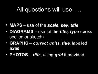 All questions will use….. MAPS  – use of the  scale ,  key ,  title DIAGRAMS   – use  of the  title, type  (cross section or sketch) GRAPHS   –  correct units ,  title , labelled  axes PHOTOS  –  title , using  grid  if provided . 