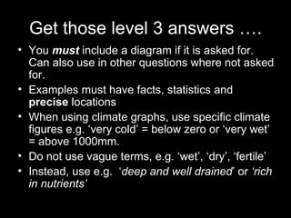Get those level 3 answers …. You  must  include a diagram if it is asked for.  Can also use in other questions where not asked for. Examples must have facts, statistics and  precise  locations When using climate graphs, use specific climate figures e.g. ‘very cold’ = below zero or ‘very wet’ = above 1000mm. Do not use vague terms, e.g. ‘wet’, ‘dry’, ‘fertile’ Instead, use e.g.  ‘ deep and well drained ’ or  ‘rich in nutrients’ 