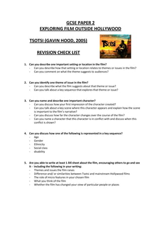 GCSE PAPER 2
            EXPLORING FILM OUTSIDE HOLLYWOOD

    TSOTSI (GAVIN HOOD, 2005)

          REVISION CHECK LIST

1. Can you describe one important setting or location in the film?
   - Can you describe how that setting or location relates to themes or issues in the film?
   - Can you comment on what the theme suggests to audiences?


2. Can you identify one theme of issue in the film?
   - Can you describe what the film suggests about that theme or issue?
   - Can you talk about a key sequence that explores that theme or issue?


3. Can you name and describe one important character?
   - Can you discuss how your first impression of the character created?
   - Can you talk about a key scene where this character appears and explain how the scene
      is important to the film’s narrative?
   - Can you discuss how far the character changes over the course of the film?
   - Can you name a character that this character is in conflict with and discuss when this
      conflict is shown?


4. Can you discuss how one of the following is represented in a key sequence?
   - Age
   - Gender
   - Ethnicity
   - Social class
   - disability


5. Are you able to write at least 1 A4 sheet about the film, encouraging others to go and see
   it - including the following in your writing:
   - Themes and issues the film raises
   - Difference and/ or similarities between Tsotsi and mainstream Hollywood films
   - The role of micro features in your chosen film
   - What you think of the film
   - Whether the film has changed your view of particular people or places
 