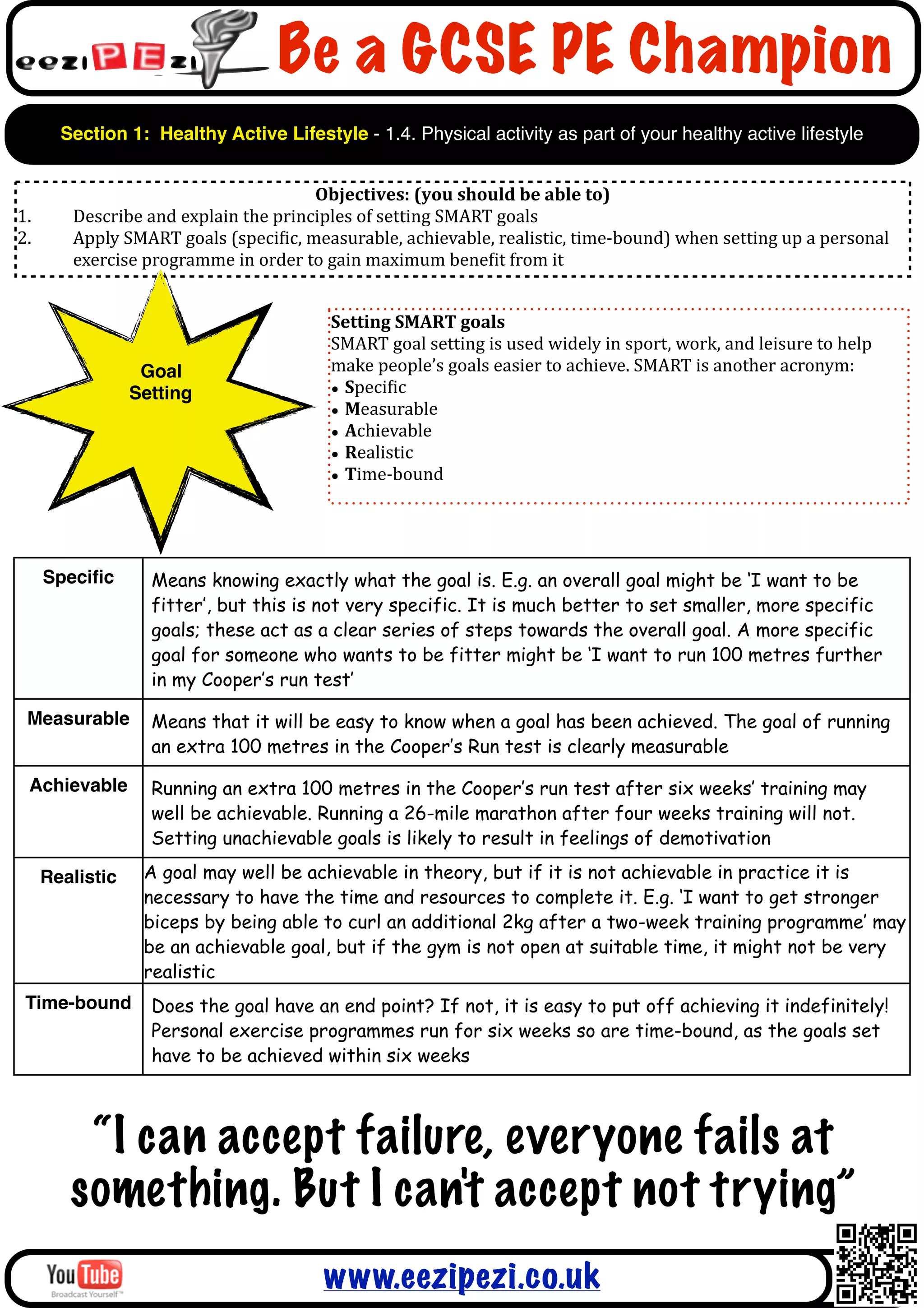 Be a GCSE PE Champion
       Section 1: Healthy Active Lifestyle - 1.4. Physical activity as part of your healthy active lifestyle


                                                  Objectives:	
  (you	
  should	
  be	
  able	
  to)
1.      Describe	
  and	
  explain	
  the	
  principles	
  of	
  setting	
  SMART	
  goals
2.      Apply	
  SMART	
  goals	
  (speciAic,	
  measurable,	
  achievable,	
  realistic,	
  time-­‐bound)	
  when	
  setting	
  up	
  a	
  personal	
  
        exercise	
  programme	
  in	
  order	
  to	
  gain	
  maximum	
  beneAit	
  from	
  it


                                                     Setting	
  SMART	
  goals
                                                     SMART	
  goal	
  setting	
  is	
  used	
  widely	
  in	
  sport,	
  work,	
  and	
  leisure	
  to	
  help	
  
                  Goal                               make	
  people’s	
  goals	
  easier	
  to	
  achieve.	
  SMART	
  is	
  another	
  acronym:
                 Setting                             • SpeciAic
                                                     • Measurable
                                                     • Achievable
                                                     • Realistic
                                                     • Time-­‐bound




     Speciﬁc         Means knowing exactly what the goal is. E.g. an overall goal might be ‘I want to be
                     fitter’, but this is not very specific. It is much better to set smaller, more specific
                     goals; these act as a clear series of steps towards the overall goal. A more specific
                     goal for someone who wants to be fitter might be ‘I want to run 100 metres further
                     in my Cooper’s run test’

 Measurable          Means that it will be easy to know when a goal has been achieved. The goal of running
                     an extra 100 metres in the Cooper’s Run test is clearly measurable

 Achievable          Running an extra 100 metres in the Cooper’s run test after six weeks’ training may
                     well be achievable. Running a 26-mile marathon after four weeks training will not.
                     Setting unachievable goals is likely to result in feelings of demotivation

     Realistic      A goal may well be achievable in theory, but if it is not achievable in practice it is
                    necessary to have the time and resources to complete it. E.g. ‘I want to get stronger
                    biceps by being able to curl an additional 2kg after a two-week training programme’ may
                    be an achievable goal, but if the gym is not open at suitable time, it might not be very
                    realistic
 Time-bound          Does the goal have an end point? If not, it is easy to put off achieving it indefinitely!
                     Personal exercise programmes run for six weeks so are time-bound, as the goals set
                     have to be achieved within six weeks



         “I can accept failure, everyone fails at
        something. But I can't accept not trying”
                                                    www.eezipezi.co.uk
 