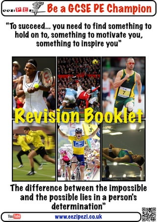 Be a GCSE PE Champion
“To succeed... you need to find something to
   hold on to, something to motivate you,
         something to inspire you”




  Revision Booklet


 The difference between the impossible
   and the possible lies in a person's
            determination”
              www.eezipezi.co.uk
 