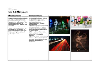 GCSE Photography
Unit 1.4: Movement
1.Preparatory Tasks 2.Independant Tasks
Look through the movement PowerPoint
and create an extensive brainstorm
based on words thoughts / ideas you
have around the word movement. Make
sure to create a brainstorm that
demonstrates as many ideas and links
as possible.
Take an initial set of observations (50
shoots) that you think represent the
theme of movement and can be used
for brainstorming ideas. Upload all
images to your weebly
.
a) Choose one photographer from your
visual research in which to make a
practical response. Take a set of
observations (50 pictures)
b) Make a selection of 10 of your
favourite images
c) Annotate/comment on your ideas and
technical considerations. Finally end
with a statement about how you are
going to develop your ideas in the next
set of observations.
d) Take a further set of observations
improving on your previous work and
remembering to annotate your
selections.
e) Repeat this refining and development
process a further two times and make
sure to add new relevant photographer
research at each stage of your
development
 