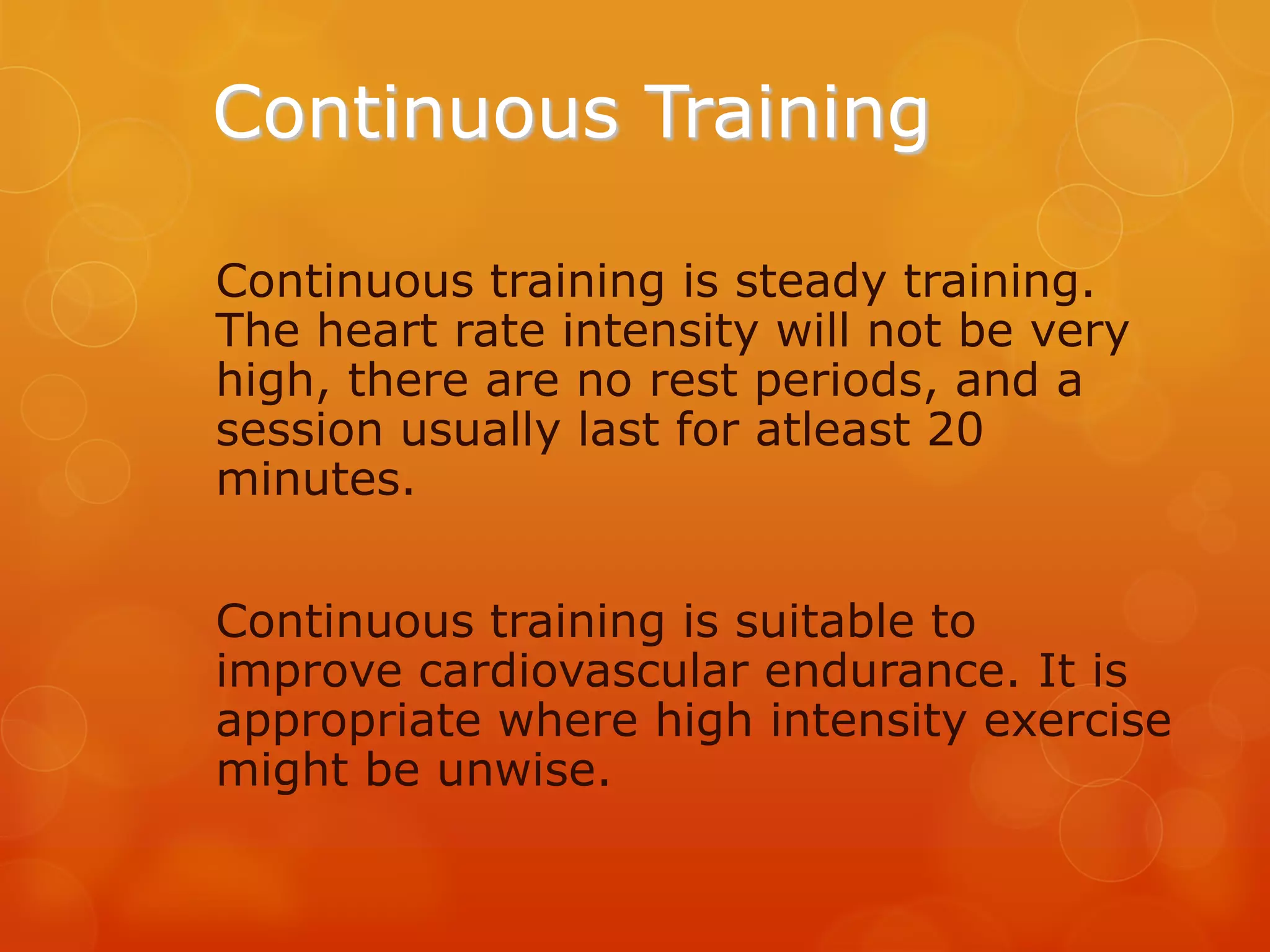 Continuous Training
Continuous training is steady training.
The heart rate intensity will not be very
high, there are no rest periods, and a
session usually last for atleast 20
minutes.

Continuous training is suitable to
improve cardiovascular endurance. It is
appropriate where high intensity exercise
might be unwise.

 