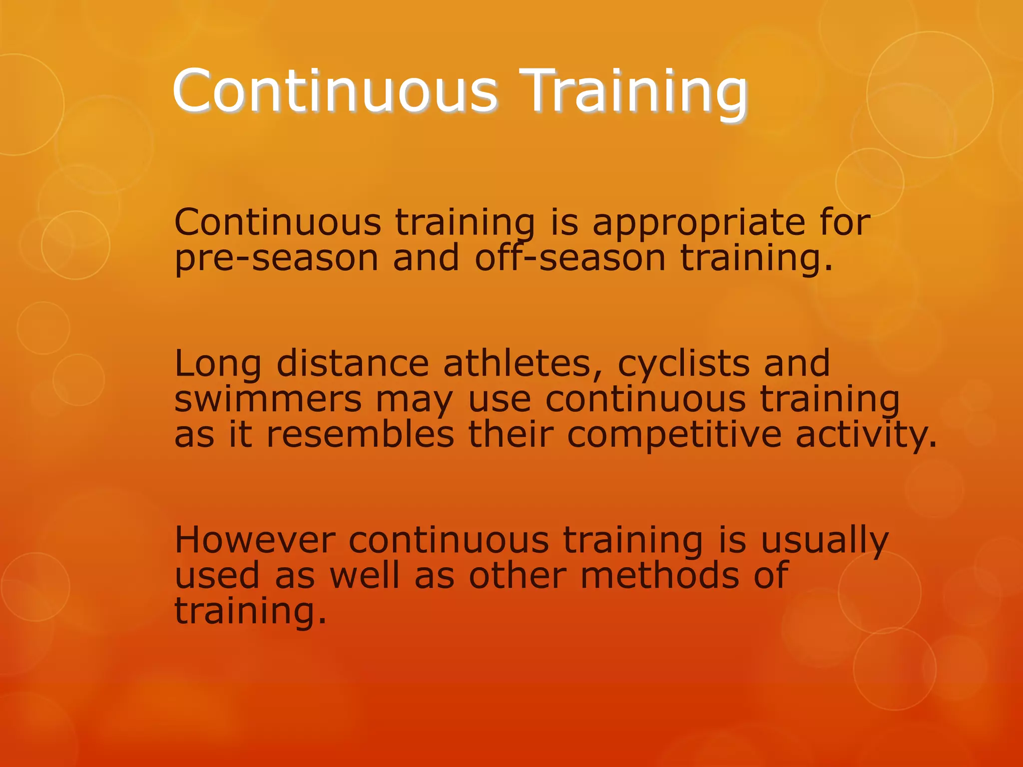 Continuous Training
Continuous training is appropriate for
pre-season and off-season training.
Long distance athletes, cyclists and
swimmers may use continuous training
as it resembles their competitive activity.
However continuous training is usually
used as well as other methods of
training.

 