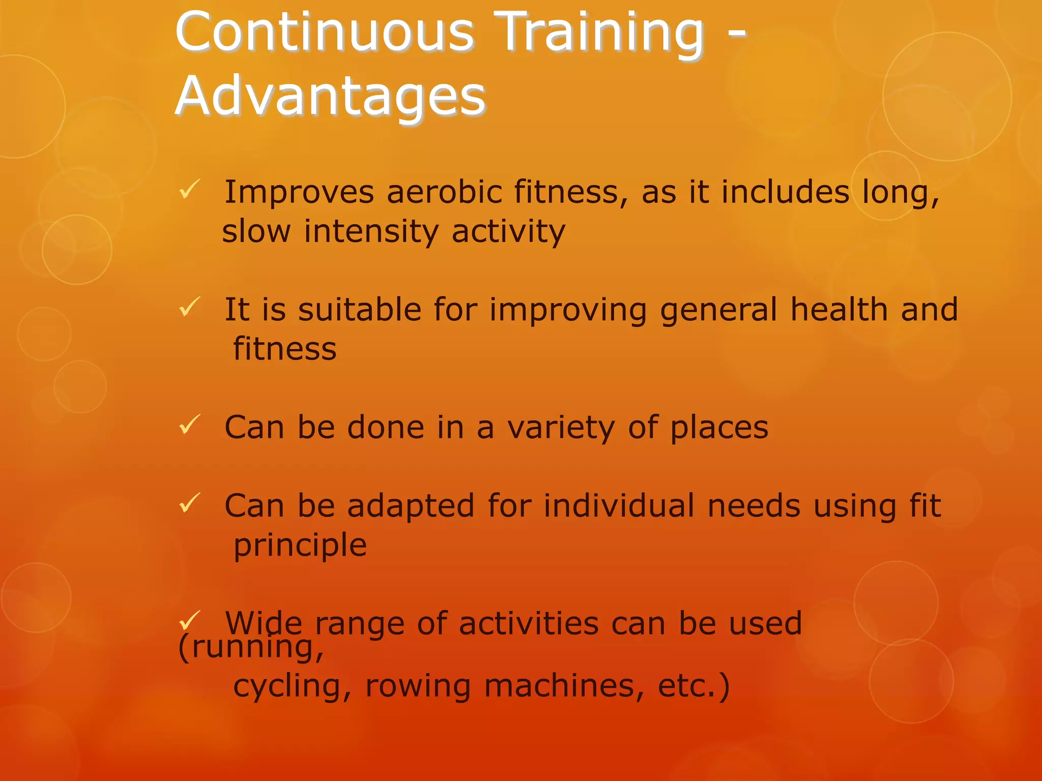 Continuous Training Advantages
 Improves aerobic fitness, as it includes long,
slow intensity activity

 It is suitable for improving general health and
fitness
 Can be done in a variety of places
 Can be adapted for individual needs using fit
principle
 Wide range of activities can be used
(running,
cycling, rowing machines, etc.)

 