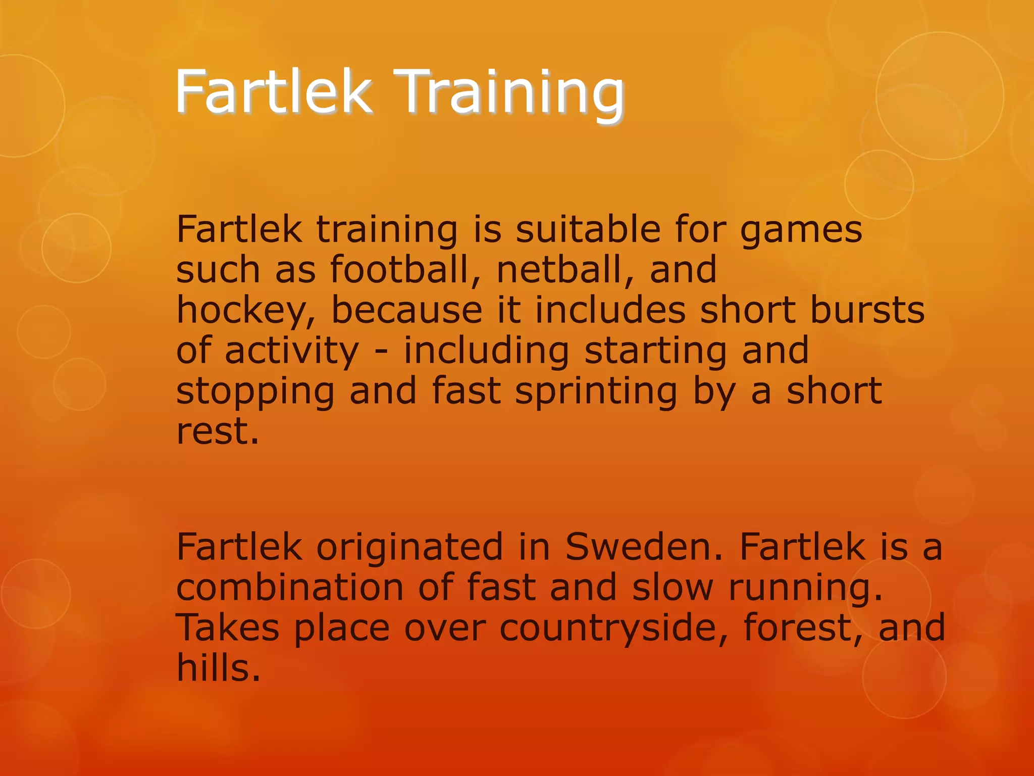 Fartlek Training
Fartlek training is suitable for games
such as football, netball, and
hockey, because it includes short bursts
of activity - including starting and
stopping and fast sprinting by a short
rest.
Fartlek originated in Sweden. Fartlek is a
combination of fast and slow running.
Takes place over countryside, forest, and
hills.

 