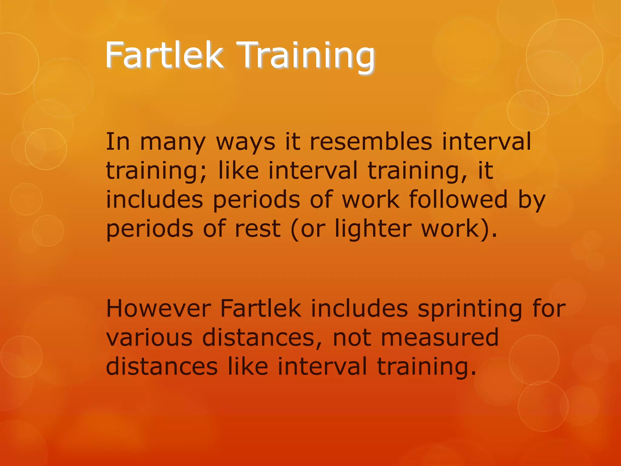 Fartlek Training
In many ways it resembles interval
training; like interval training, it
includes periods of work followed by
periods of rest (or lighter work).

However Fartlek includes sprinting for
various distances, not measured
distances like interval training.

 
