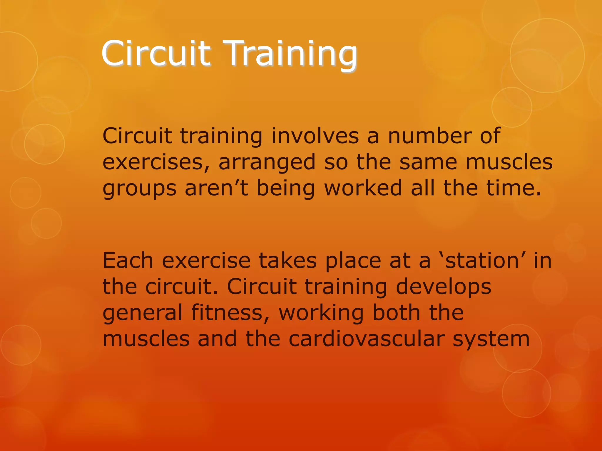 Circuit Training
Circuit training involves a number of
exercises, arranged so the same muscles
groups aren’t being worked all the time.
Each exercise takes place at a ‘station’ in
the circuit. Circuit training develops
general fitness, working both the
muscles and the cardiovascular system

 