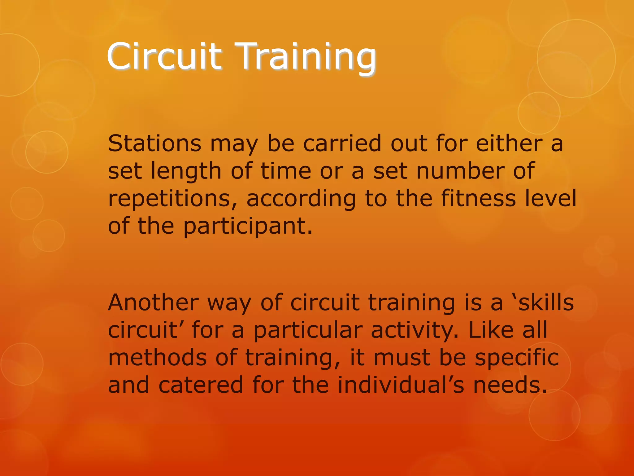Circuit Training
Stations may be carried out for either a
set length of time or a set number of
repetitions, according to the fitness level
of the participant.

Another way of circuit training is a ‘skills
circuit’ for a particular activity. Like all
methods of training, it must be specific
and catered for the individual’s needs.

 