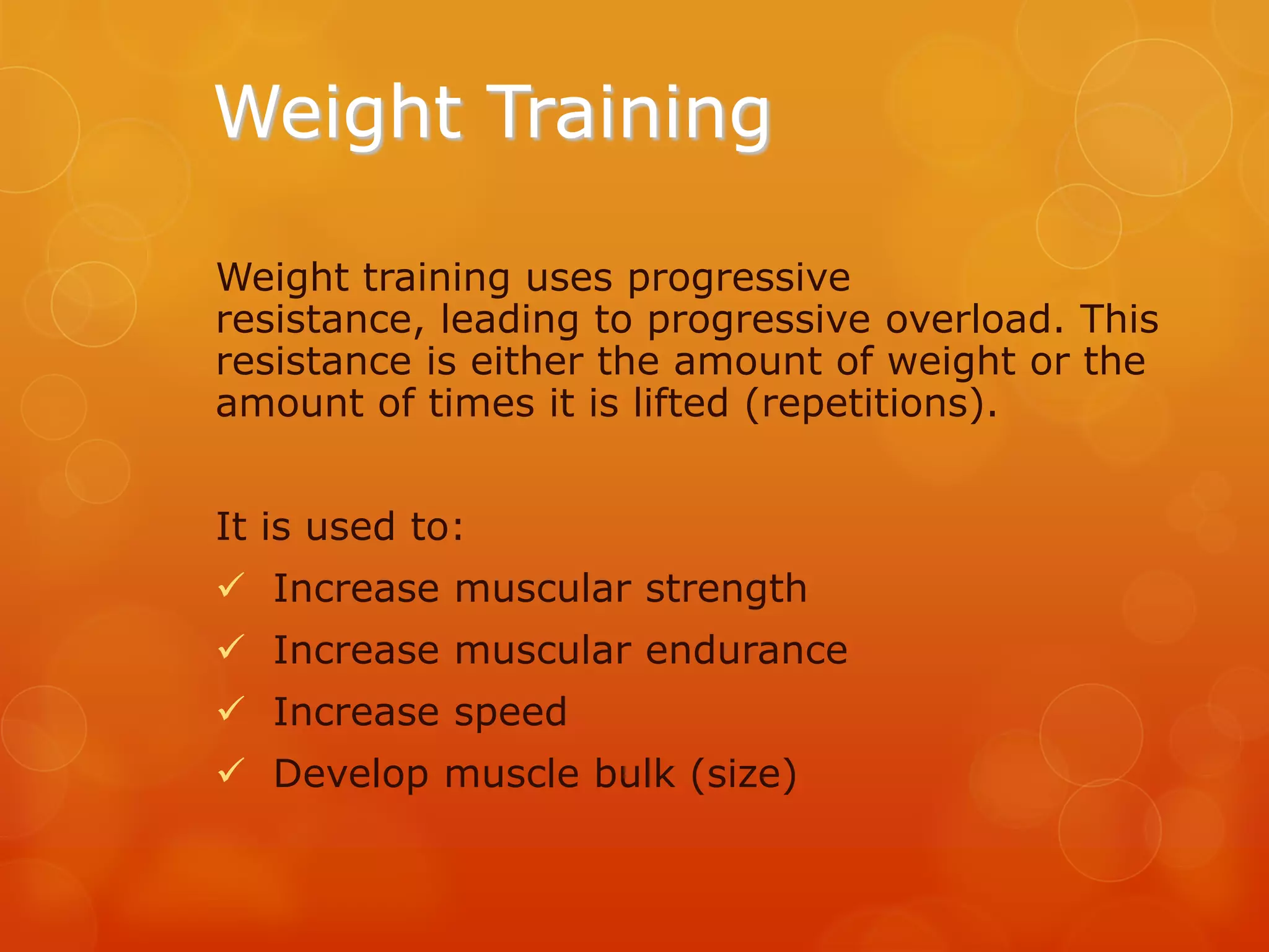 Weight Training
Weight training uses progressive
resistance, leading to progressive overload. This
resistance is either the amount of weight or the
amount of times it is lifted (repetitions).
It is used to:
 Increase muscular strength
 Increase muscular endurance
 Increase speed
 Develop muscle bulk (size)

 