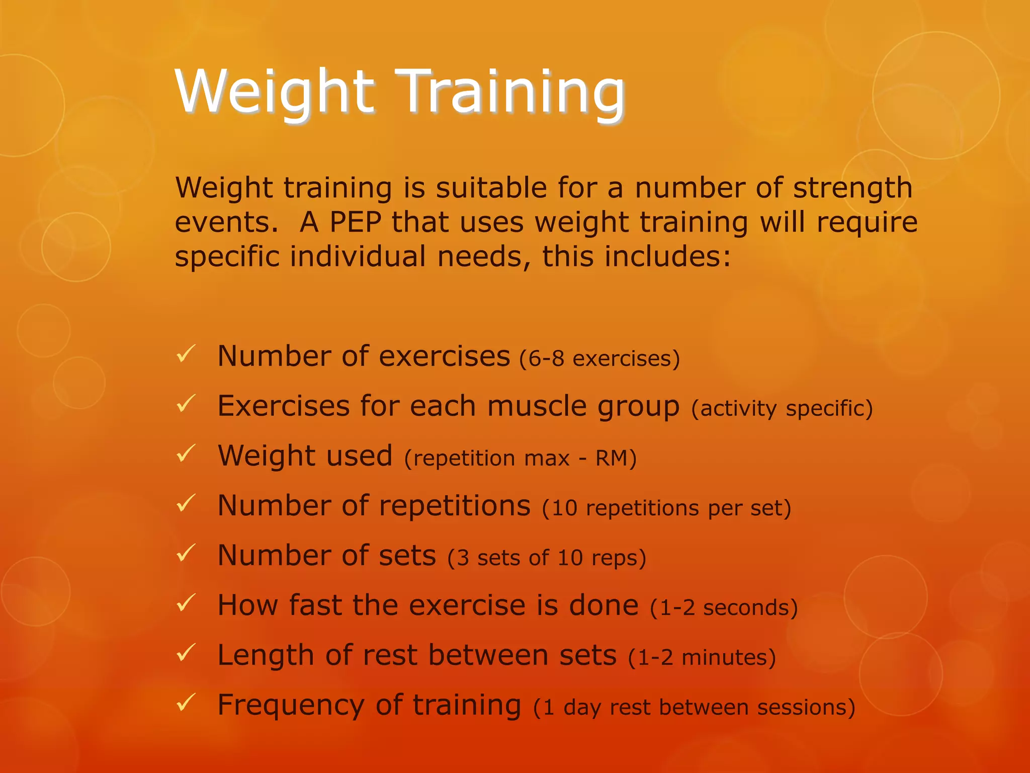 Weight Training
Weight training is suitable for a number of strength
events. A PEP that uses weight training will require
specific individual needs, this includes:
 Number of exercises (6-8 exercises)
 Exercises for each muscle group
 Weight used

(activity specific)

(repetition max - RM)

 Number of repetitions
 Number of sets

(10 repetitions per set)

(3 sets of 10 reps)

 How fast the exercise is done

 Length of rest between sets
 Frequency of training

(1-2 seconds)

(1-2 minutes)

(1 day rest between sessions)

 