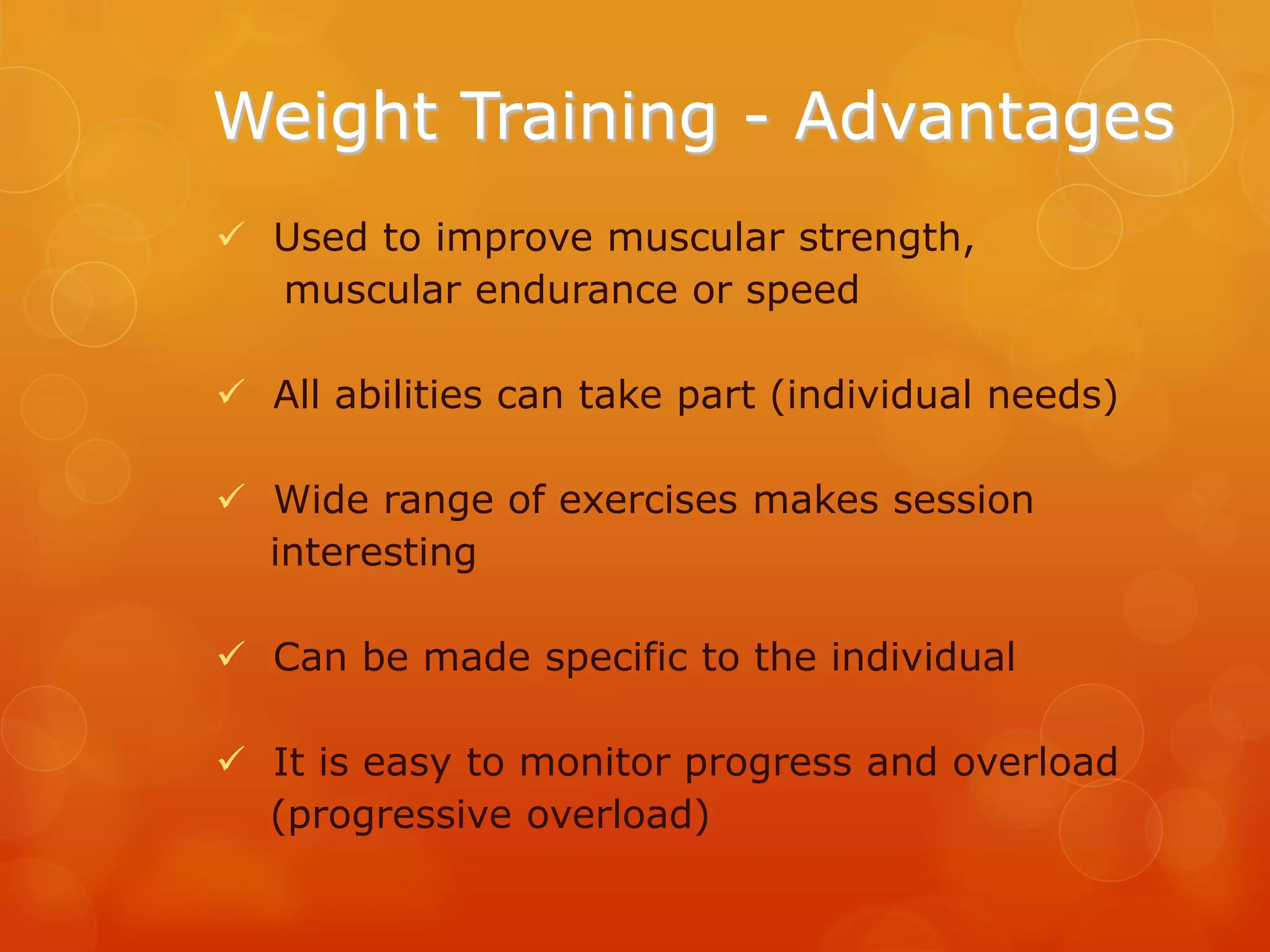 Weight Training - Advantages
 Used to improve muscular strength,
muscular endurance or speed
 All abilities can take part (individual needs)
 Wide range of exercises makes session
interesting
 Can be made specific to the individual
 It is easy to monitor progress and overload
(progressive overload)

 