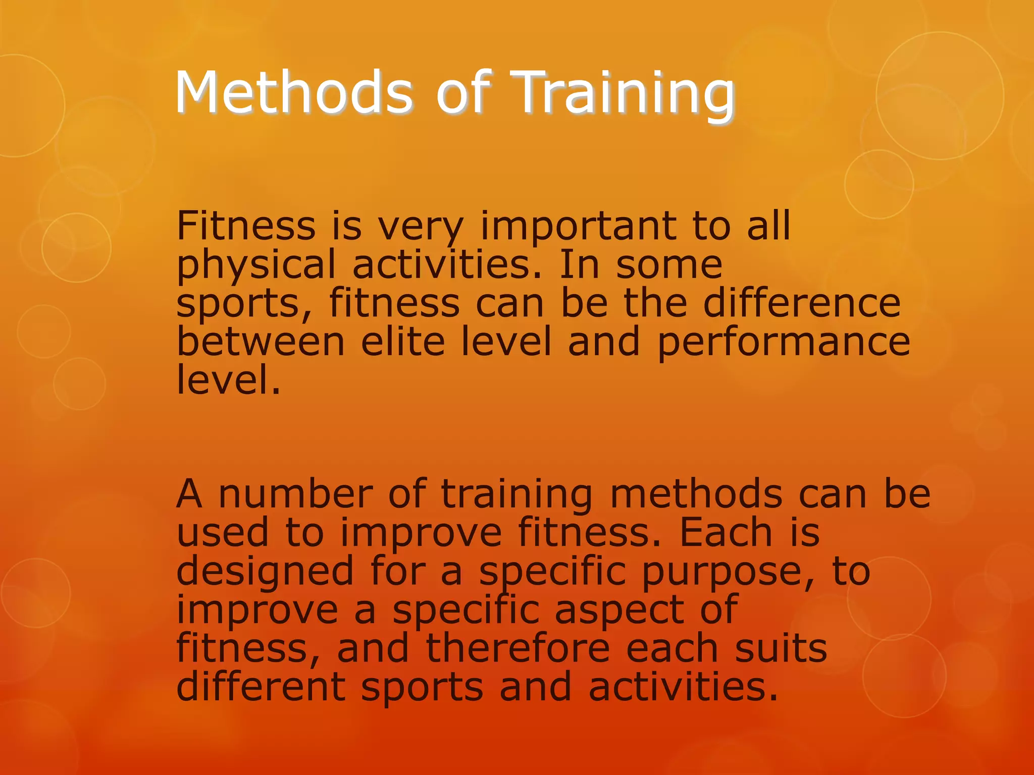 Methods of Training
Fitness is very important to all
physical activities. In some
sports, fitness can be the difference
between elite level and performance
level.

A number of training methods can be
used to improve fitness. Each is
designed for a specific purpose, to
improve a specific aspect of
fitness, and therefore each suits
different sports and activities.

 