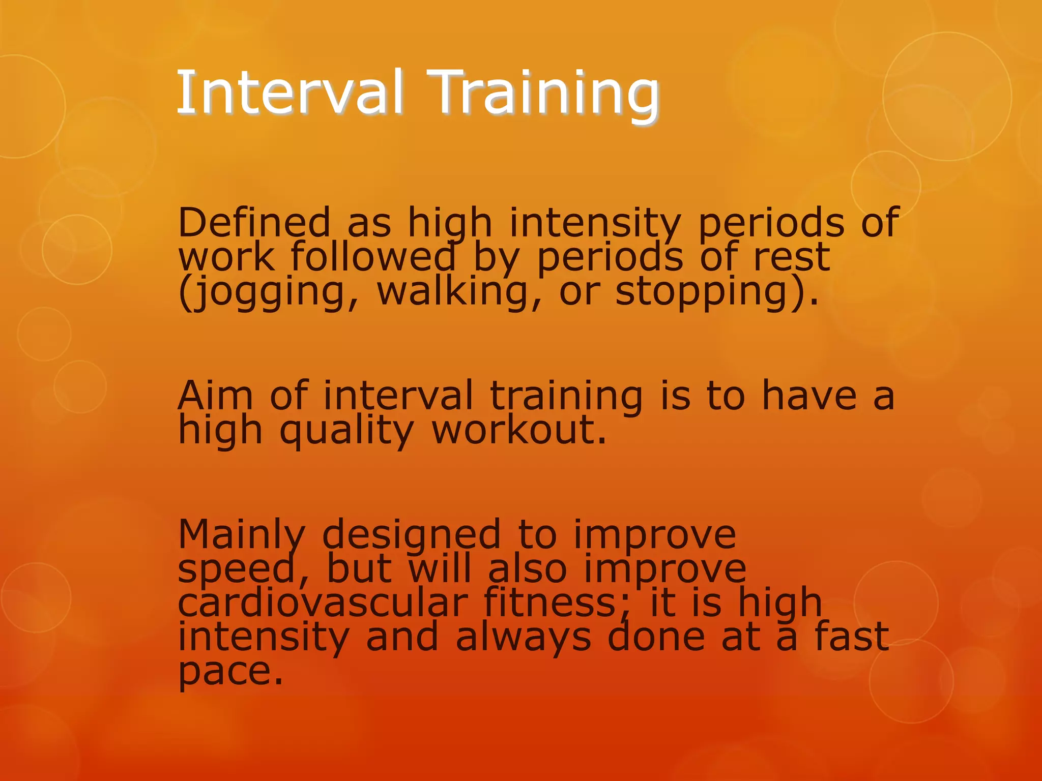 Interval Training
Defined as high intensity periods of
work followed by periods of rest
(jogging, walking, or stopping).
Aim of interval training is to have a
high quality workout.
Mainly designed to improve
speed, but will also improve
cardiovascular fitness; it is high
intensity and always done at a fast
pace.

 