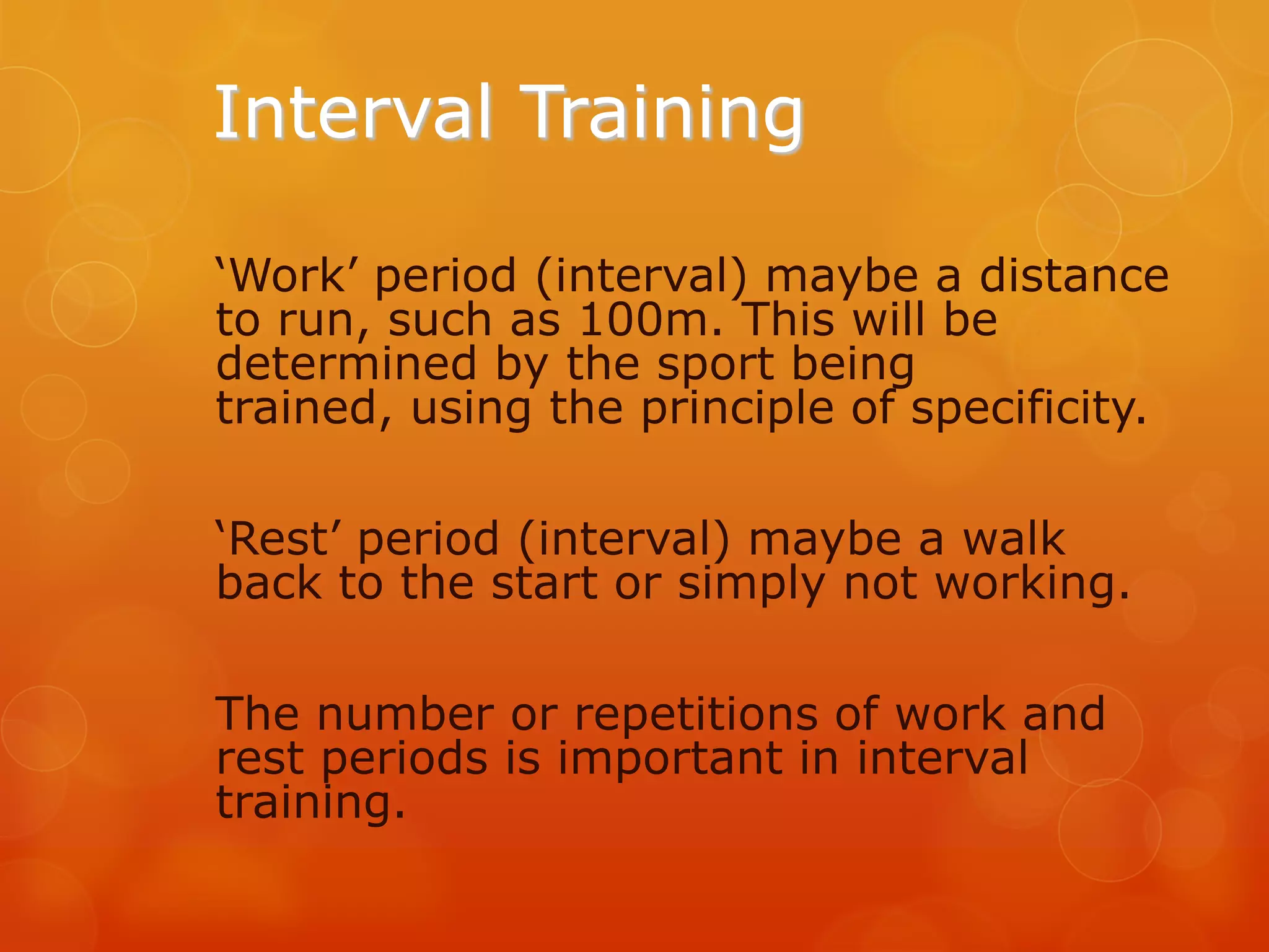 Interval Training
‘Work’ period (interval) maybe a distance
to run, such as 100m. This will be
determined by the sport being
trained, using the principle of specificity.
‘Rest’ period (interval) maybe a walk
back to the start or simply not working.
The number or repetitions of work and
rest periods is important in interval
training.

 