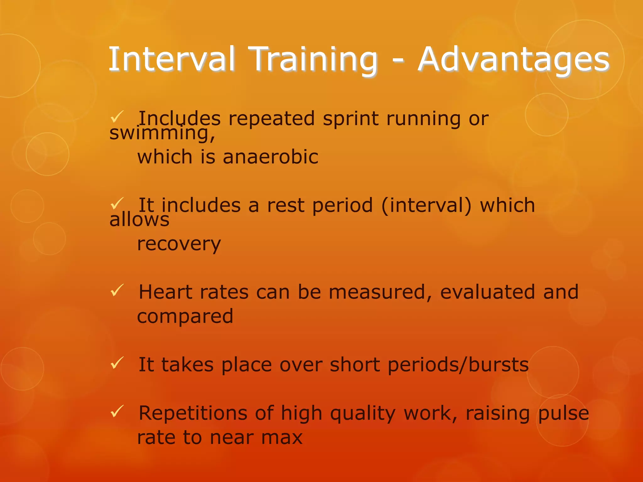 Interval Training - Advantages
 Includes repeated sprint running or
swimming,
which is anaerobic
 It includes a rest period (interval) which
allows
recovery
 Heart rates can be measured, evaluated and
compared
 It takes place over short periods/bursts

 Repetitions of high quality work, raising pulse
rate to near max

 