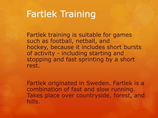Fartlek Training
Fartlek training is suitable for games
such as football, netball, and
hockey, because it includes short bursts
of activity - including starting and
stopping and fast sprinting by a short
rest.
Fartlek originated in Sweden. Fartlek is a
combination of fast and slow running.
Takes place over countryside, forest, and
hills.

 