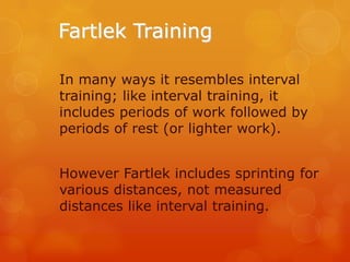 Fartlek Training
In many ways it resembles interval
training; like interval training, it
includes periods of work followed by
periods of rest (or lighter work).

However Fartlek includes sprinting for
various distances, not measured
distances like interval training.

 
