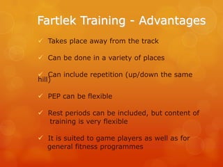 Fartlek Training - Advantages
 Takes place away from the track
 Can be done in a variety of places
 Can include repetition (up/down the same
hill)
 PEP can be flexible
 Rest periods can be included, but content of
training is very flexible
 It is suited to game players as well as for
general fitness programmes

 