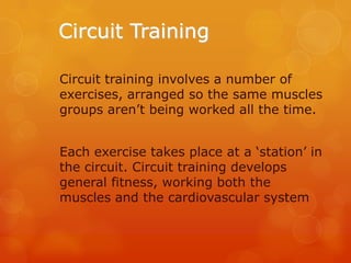 Circuit Training
Circuit training involves a number of
exercises, arranged so the same muscles
groups aren’t being worked all the time.
Each exercise takes place at a ‘station’ in
the circuit. Circuit training develops
general fitness, working both the
muscles and the cardiovascular system

 