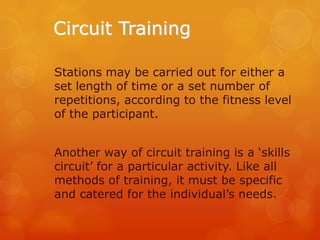 Circuit Training
Stations may be carried out for either a
set length of time or a set number of
repetitions, according to the fitness level
of the participant.

Another way of circuit training is a ‘skills
circuit’ for a particular activity. Like all
methods of training, it must be specific
and catered for the individual’s needs.

 