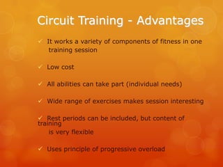 Circuit Training - Advantages
 It works a variety of components of fitness in one
training session

 Low cost
 All abilities can take part (individual needs)
 Wide range of exercises makes session interesting
 Rest periods can be included, but content of
training
is very flexible
 Uses principle of progressive overload

 