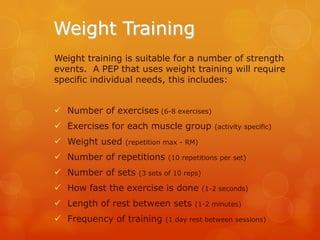 Weight Training
Weight training is suitable for a number of strength
events. A PEP that uses weight training will require
specific individual needs, this includes:
 Number of exercises (6-8 exercises)
 Exercises for each muscle group
 Weight used

(activity specific)

(repetition max - RM)

 Number of repetitions
 Number of sets

(10 repetitions per set)

(3 sets of 10 reps)

 How fast the exercise is done

 Length of rest between sets
 Frequency of training

(1-2 seconds)

(1-2 minutes)

(1 day rest between sessions)

 