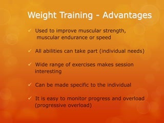 Weight Training - Advantages
 Used to improve muscular strength,
muscular endurance or speed
 All abilities can take part (individual needs)
 Wide range of exercises makes session
interesting
 Can be made specific to the individual
 It is easy to monitor progress and overload
(progressive overload)

 