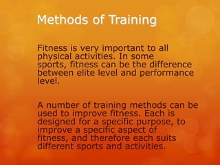 Methods of Training
Fitness is very important to all
physical activities. In some
sports, fitness can be the difference
between elite level and performance
level.

A number of training methods can be
used to improve fitness. Each is
designed for a specific purpose, to
improve a specific aspect of
fitness, and therefore each suits
different sports and activities.

 