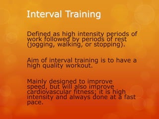 Interval Training
Defined as high intensity periods of
work followed by periods of rest
(jogging, walking, or stopping).
Aim of interval training is to have a
high quality workout.
Mainly designed to improve
speed, but will also improve
cardiovascular fitness; it is high
intensity and always done at a fast
pace.

 